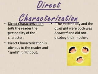 Direct
Characterization• Direct Characterization
tells the reader the
personality of the
character.
• Direct Characterization is
obvious to the reader and
“spells” it right out.
• “The patient boy and the
quiet girl were both well
behaved and did not
disobey their mother.
 