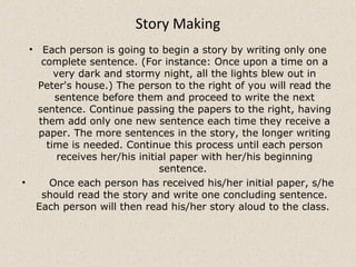 Story Making
• Each person is going to begin a story by writing only one
complete sentence. (For instance: Once upon a time on a
very dark and stormy night, all the lights blew out in
Peter's house.) The person to the right of you will read the
sentence before them and proceed to write the next
sentence. Continue passing the papers to the right, having
them add only one new sentence each time they receive a
paper. The more sentences in the story, the longer writing
time is needed. Continue this process until each person
receives her/his initial paper with her/his beginning
sentence.
• Once each person has received his/her initial paper, s/he
should read the story and write one concluding sentence.
Each person will then read his/her story aloud to the class.
 