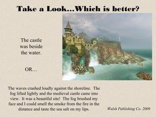 Take a Look…Which is better?
The castle
was beside
the water.
The waves crashed loudly against the shoreline. The
fog lifted lightly and the medieval castle came into
view. It was a beautiful site! The fog brushed my
face and I could smell the smoke from the fire in the
distance and taste the sea salt on my lips. Walsh Publishing Co. 2009
OR…
 