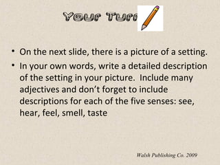 Your Turn…
• On the next slide, there is a picture of a setting.
• In your own words, write a detailed description
of the setting in your picture. Include many
adjectives and don’t forget to include
descriptions for each of the five senses: see,
hear, feel, smell, taste
Walsh Publishing Co. 2009
 