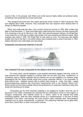 record of 26s. In the process, both Wilbur and orville become highly skilled and proficient pilots,
something‟s that would later be envied world wide.
They designed and burst their own engine during the winter months of 1903 It produced 12hp
and weighed about 200lt. moreover, they conducted their own research which allowed them to
design an effective propeller.
Wilbur and orville built their flyer I from scratch during the summer of 1903. After orville‟s first
flight on that December 17, three more flight were made during the morning, the last covering 852
if an remaining in the air for 59s the In may 1904, their second powered machine, the Wright flyer
II was ready this air craft had a smaller wing camber and more powerful and efficient engine. More
progress was made in 1905. The Wright flyer III was ready by June. The wing area was slightly
smaller than that of the flyer II, the airfoil camber was increased back to what it had been in 1903.
biplane elevators was made larger and was placed.
Composites and advanced materials in aircraft
The Lockheed F-22 uses composites for the atleast a third of its structure.
For many years, aircraft designers could propose theoretical designs that they could not
build because the materials needed to construct them did not exist (The term “unobtainium” is
sometimes used to identify materials that are desired but not yet available.) For instance, large
spaceplanes like the Space Shuttle would have proven extremely difficult, if not impossible, to
build without heat – resistant ceramic tiles to protect them during re – entry. And high – speed
forward-swept-wing airplanes like Grumman‟s experimental X-29 or the Russian Sukhoi S-27
Berkut would not have been possible without the development of composite materials to keep their
wings from bending out of shape.
Composites are the most important materials to be adapted for aviation since the use of
aluminium in the 1920s. composites are materials that are combinations of two or more organic or
inorganic components. One material serves as a “matrix,” which is the material that holds
everything together, while the other materials serves as a reinformcement, in the form of fibres
embedded in the matrix. until recently, the most common matrix materials were ”thermosetting”
materials such as epoxy, bismaleimide, or polymide. The reinforcing materials can be glass fibre,
boron fibre, carbon fibre, or other more exoitic mixtures.
 