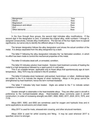 Manganese ………………………………………………..……………… 3xxx
Silicon ……………………………………………………………………… 4xxx
Magnesium ……………………………………………………………… 5xxx
Magnesium and silicon ……………………………………………………6xxx
Zinc ………………………………………………………………………… 7xxx
Other elements …………………………………………………………… 8xxx
In the 2xxx through 8xxx groups, the second digit indicates alloy modifications. If the
second digit in the designation is zero, it indicates the original alloy, while numbers 1 through 9,
assigned consecutively, indicate alloy modifications. The last two of the four digits have no special
significance, but serve only to identify the different alloys in the group.
The temper designation follows the alloy designation and shows the actual condition of the
metal. It is always separated from the alloy designation by a dash.
The letter F following the alloy designation indicates the “as fabricated condition, in which
no effort has been made to control the mechanical properties of the metal,
The letter O indicates dead soft, or annealed, condition.
The letter W indicates solution heat treated. Solution heat treatment consists of heating the
metal to a high temperature followed by a rapid quench in cold water,
This in an unstable temper, applicable only to those alloys that spontaneously age at room
temperature. Alloy 7075 may be ordered in the W condition.
The letter H indicates strain hardened, cold-worked, hand-drawn, or rolled. Additional digits
are added to the H to indicate the degree of strain hardening. Alloys in this group cannot be
strengthened by heat treatment, hence the term nonheat-treatabel.
The letter T indicates fully heat treated. Digits are added to the T to indicate certain
variations in treatment.
Greater strength is obtainable in the heat-treatable alloys. They are often used in aircraft in
preference to the nonheat-treatable alloys. Heat-treatable alloys commonly used in aircraft
construction ( in order of increasing strength) are 6061, 6062, 6063, 2017, 2024, 2014, 7075, and
7178.
Alloys 6061, 6062, and 6063 are sometimes used for oxygen and hydraulic lines and in
some applications as extrusions and sheet metal.
Alloy 2017 is used for rivets, stressed-skin covering, and other structural members.
Alloys 2024 is used for airfoil covering and fitting. It may be used wherever 2017 is
specified, since it is stronger.
 