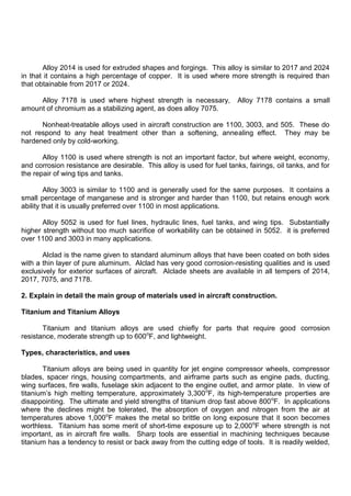 Alloy 2014 is used for extruded shapes and forgings. This alloy is similar to 2017 and 2024
in that it contains a high percentage of copper. It is used where more strength is required than
that obtainable from 2017 or 2024.
Alloy 7178 is used where highest strength is necessary, Alloy 7178 contains a small
amount of chromium as a stabilizing agent, as does alloy 7075.
Nonheat-treatable alloys used in aircraft construction are 1100, 3003, and 505. These do
not respond to any heat treatment other than a softening, annealing effect. They may be
hardened only by cold-working.
Alloy 1100 is used where strength is not an important factor, but where weight, economy,
and corrosion resistance are desirable. This alloy is used for fuel tanks, fairings, oil tanks, and for
the repair of wing tips and tanks.
Alloy 3003 is similar to 1100 and is generally used for the same purposes. It contains a
small percentage of manganese and is stronger and harder than 1100, but retains enough work
ability that it is usually preferred over 1100 in most applications.
Alloy 5052 is used for fuel lines, hydraulic lines, fuel tanks, and wing tips. Substantially
higher strength without too much sacrifice of workability can be obtained in 5052. it is preferred
over 1100 and 3003 in many applications.
Alclad is the name given to standard aluminum alloys that have been coated on both sides
with a thin layer of pure aluminum. Alclad has very good corrosion-resisting qualities and is used
exclusively for exterior surfaces of aircraft. Alclade sheets are available in all tempers of 2014,
2017, 7075, and 7178.
2. Explain in detail the main group of materials used in aircraft construction.
Titanium and Titanium Alloys
Titanium and titanium alloys are used chiefly for parts that require good corrosion
resistance, moderate strength up to 600o
F, and lightweight.
Types, characteristics, and uses
Titanium alloys are being used in quantity for jet engine compressor wheels, compressor
blades, spacer rings, housing compartments, and airframe parts such as engine pads, ducting,
wing surfaces, fire walls, fuselage skin adjacent to the engine outlet, and armor plate. In view of
titanium‟s high melting temperature, approximately 3,300o
F, its high-temperature properties are
disappointing. The ultimate and yield strengths of titanium drop fast above 800o
F. In applications
where the declines might be tolerated, the absorption of oxygen and nitrogen from the air at
temperatures above 1,000o
F makes the metal so brittle on long exposure that it soon becomes
worthless. Titanium has some merit of short-time exposure up to 2,000o
F where strength is not
important, as in aircraft fire walls. Sharp tools are essential in machining techniques because
titanium has a tendency to resist or back away from the cutting edge of tools. It is readily welded,
 
