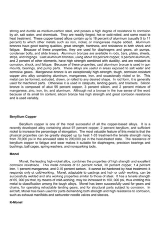 strong and ductile as medium-carbon steel, and posses a high degree of resistance to corrosion
by air, salt water, and chemicals. They are readily forged, hot-or cold-rolled, and some react to
heat treatment. These copper-based alloys contain up to 16 percent of aluminum (usually 5 to 11
percent) to which other metals such as iron, nickel, or manganese maybe added. Aluminum
bronzes have good tearing qualities, great strength, hardness, and resistance to both shock and
fatigue. Because of these properties, they are used for diaphragms and gears, air pumps,
condenser bolts, and slide linears. Aluminum bronzes are available in rods, bars, plates, sheets,
strips, and forgings. Cast aluminum bronzes, using about 89 percent copper, 9 percent aluminum,
and 2 percent of other elements, have high strength combined with ductility, and are resistant to
corrosion, shock, and fatigue. Because of these properties, cast aluminum bronze is used in gun
mounts, bearings, and pump parts. These alloys are useful in areas exposed to salt water and
corrosive gases. Manganese bronze is an exceptionally high-strength, tough, corrosion-resistant
copper zinc alloy containing aluminum, manganese, iron, and occasionally nickel or tin. This
metal can be formed, extruded, drawn, or rolled to any desired shape. In rod form, it is generally
used for machined parts. Otherwise it is used in catapults, landing gears, and brackets. Silicon
bronze is composed of abut 95 percent copper, 3 percent silicon, and 2 percent mixture of
manganese, zinc, iron, tin, and aluminum. Although not a bronze in the true sense of the word
because of its small tin content, silicon bronze has high strength and great corrosion resistance
and is used variably.
Beryllium Copper
Beryllium copper is one of the most successful of all the copper-based alloys. It is a
recently developed alloy containing about 97 percent copper, 2 percent beryllium, and sufficient
nickel to increase the percentage of elongation. The most valuable feature of this metal is that the
physical properties can be greatly stepped up by heat 1-33 treatment-the tensile strength rising
from 70,000 psi in the annealed state to 200,000 psi in the heat-treated state. The resistance of
beryllium copper to fatigue and wear makes it suitable for diaphragms, precision bearings and
bushings, ball cages, spring washers, and nonsparking tools.
Monel
Monel, the leading high-nickel alloy, combines the properties of high strength and excellent
corrosion resistnace. This metal consists of 67 percent nickel, 30 percent copper, 1.4 percent
iron, 1 percent manganese, and 0.15 percent carbon. It cannot be hardened by heat treatment; it
responds only ot cold-working. Monel, adaptable to castings and hot- or cold- working, can be
successfully welded and ahs working properties similar to those of steel. It has a tensile strength
of 65, 000 psi that, by means of cold-working, may be increased to 160, 000 psi, thus entitling this
metal to classification among the tough alloys. Monel has been successfully used for gears and
chains, for operating retractable landing gears, and for structural parts subject to corrosion. In
aircraft, Monel has been used for parts demanding both strength and high resistance to corrosion,
such as exhaust manifolds and carburetor needle valves and sleeves.
K-Monel
 