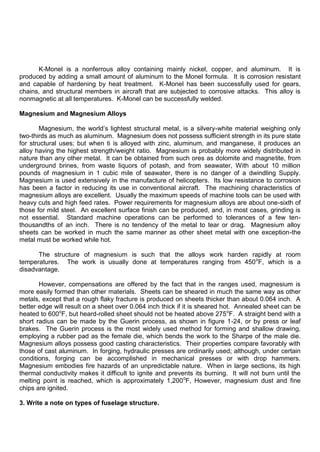 K-Monel is a nonferrous alloy containing mainly nickel, copper, and aluminum. It is
produced by adding a small amount of aluminum to the Monel formula. It is corrosion resistant
and capable of hardening by heat treatment. K-Monel has been successfully used for gears,
chains, and structural members in aircraft that are subjected to corrosive attacks. This alloy is
nonmagnetic at all temperatures. K-Monel can be successfully welded.
Magnesium and Magnesium Alloys
Magnesium, the world‟s lightest structural metal, is a silvery-white material weighing only
two-thirds as much as aluminum. Magnesium does not possess sufficient strength in its pure state
for structural uses; but when ti is alloyed with zinc, aluminum, and manganese, it produces an
alloy having the highest strength/weight ratio. Magnesium is probably more widely distributed in
nature than any other metal. It can be obtained from such ores as dolomite and magnetite, from
underground brines, from waste liquors of potash, and from seawater, With about 10 million
pounds of magnesium in 1 cubic mile of seawater, there is no danger of a dwindling Supply.
Magnesium is used extensively in the manufacture of helicopters. Its low resistance to corrosion
has been a factor in reducing its use in conventional aircraft. The machining characteristics of
magnesium alloys are excellent. Usually the maximum speeds of machine tools can be used with
heavy cuts and high feed rates. Power requirements for magnesium alloys are about one-sixth of
those for mild steel. An excellent surface finish can be produced, and, in most cases, grinding is
not essential. Standard machine operations can be performed to tolerances of a few ten-
thousandths of an inch. There is no tendency of the metal to tear or drag. Magnesium alloy
sheets can be worked in much the same manner as other sheet metal with one exception-the
metal must be worked while hot.
The structure of magnesium is such that the alloys work harden rapidly at room
temperatures. The work is usually done at temperatures ranging from 450o
F, which is a
disadvantage.
However, compensations are offered by the fact that in the ranges used, magnesium is
more easily formed than other materials. Sheets can be sheared in much the same way as other
metals, except that a rough flaky fracture is produced on sheets thicker than about 0.064 inch. A
better edge will result on a sheet over 0.064 inch thick if it is sheared hot. Annealed sheet can be
heated to 600o
F, but heard-rolled sheet should not be heated above 275o
F. A straight bend with a
short radius can be made by the Guerin process, as shown in figure 1-24, or by press or leaf
brakes. The Guerin process is the most widely used method for forming and shallow drawing,
employing a rubber pad as the female die, which bends the work to the Sharpe of the male die.
Magnesium alloys possess good casting characteristics. Their properties compare favorably with
those of cast aluminum. In forging, hydraulic presses are ordinarily used; although, under certain
conditions, forging can be accomplished in mechanical presses or with drop hammers.
Magnesium embodies fire hazards of an unpredictable nature. When in large sections, its high
thermal conductivity makes it difficult to ignite and prevents its burning. It will not burn until the
melting point is reached, which is approximately 1,200o
F, However, magnesium dust and fine
chips are ignited.
3. Write a note on types of fuselage structure.
 