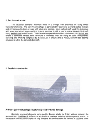 1) Box truss structure
The structural elements resemble those of a bridge, with emphasis on using linked
triangular elements. The aerodynamic shape is completed by additional elements called formers
and stringers and is then covered with fabric and painted. Most early aircraft used this technique
with wood and wire trusses and this type of structure is still in use in many lightweight aircraft
using welded steel tube trusses. This method is especially suitable for amateur-build aircraft kits,
where a complete welded truss structure is delivered with the fitting of other components,
covering, and finishing completed by the user, as it ensures that a robust, uniform load bearing
structure is within the completed aircraft.
2) Geodetic construction
Airframe geodetic fuselage structure exposed by battle damage
Geodetic structural elements were used by Barnes Wallis for British Vickers between the
wars and into World War II to form the whole of the fuselage, including its aerodynamic shape. In
this type of construction multiple flat strip stringers are wound about the formers in opposite spiral
 