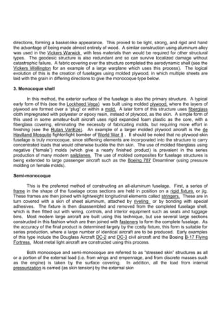 directions, forming a basket-like appearance. This proved to be light, strong, and rigid and hand
the advantage of being made almost entirely of wood. A similar construction using aluminum alloy
was used in the Vickers Warwick with less materials than would be required for other structural
types. The geodesic structure is also redundant and so can survive localized damage without
catastrophic failure. A fabric covering over the structure completed the aerodynamic shell (see the
Vickers Wellington for an example of a large warplane which uses this process). The logical
evolution of this is the creation of fuselages using molded plywood, in which multiple sheets are
laid with the grain in differing directions to give the monocoque type below.
3. Monocoque shell
In this method, the exterior surface of the fuselage is also the primary structure. A typical
early form of this (see the Lockheed Vega) was built using molded plywood, where the layers of
plywood are formed over a “plug” or within a mold. A later form of this structure uses fiberglass
cloth impregnated with polyester or epoxy resin, instead of plywood, as the skin. A simple form of
this used in some amateur-built aircraft uses rigid expanded foam plastic as the core, with a
fiberglass covering, eliminating the necessity of fabricating molds, but requiring more effort in
finishing (see the Rutan VariEze). An example of a larger molded plywood aircraft is the de
Havilland Mosquito fighter/light bomber of World War II . It should be noted that no plywood-skin
fuselage is truly monocoque, since stiffening elements are incorporated into the structure to carry
concentrated loads that would otherwise buckle the thin skin. The use of molded fiberglass using
negative (“female”) molds (which give a nearly finished product) is prevalent in the series
production of many modern sailplanes. The use of molded composites for fuselage structures is
being extended to large passenger aircraft such as the Boeing 787 Dreamliner (using pressure
molding on female molds).
Semi-monocoque
This is the preferred method of constructing an all-aluminum fuselage. First, a series of
frame in the shape of the fuselage cross sections are held in position on a rigid fixture, or jig.
These frames are then joined with lightweight longitudinal elements called stringers. These are in
turn covered with a skin of sheet aluminum, attached by riveting or by bonding with special
adhesives. The fixture is then disassembled and removed from the completed fuselage shell,
which is then fitted out with wiring, controls, and interior equipment such as seats and luggage
bins. Most modern large aircraft are built using this technique, but use several large sections
constructed in this fashion which are then joined with fasteners to form the complete fuselage. As
the accuracy of the final product is determined largely by the costly fixture, this form is suitable for
series production, where a large number of identical aircraft are to be produced. Early examples
of this type include the Douglass Aircraft DC-2 and DC-3 civil aircraft and the Boeing B-17 Flying
Fortress. Most metal light aircraft are constructed using this process.
Both monocoque and semi-monocoque are referred to as “stressed skin” structures as all
or a portion of the external load (i.e. from wings and empennage, and from discrete masses such
as the engine) is taken by the surface covering. In addition, all the load from internal
pressurization is carried (as skin tension) by the external skin
 