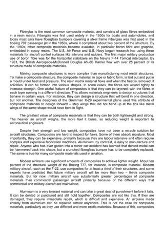 Fiberglas is the most common composite material, and consists of glass fibres embedded
in a resin matrix. Fiberglas was first used widely in the 1950s for boats and automobiles, and
today most cars have fiberglass bumpers covering a steel frame Fiberglas was first used in the
boeing 707 passenger jet in the 1950s, where it comprised about two percent of the structure. By
the 1960s, other composite materials became available, in particular boron fibre and graphite,
embedded in epoxy resins. The U.S. Air Force and U.S. Navy began research into using these
materials for aircraft control surfaces like ailerons and rudders. The first major military production
use of boron fibre was for the horizontal stabilizers on the Navy‟s F-14 Tomcat interceptor. By
1981, the British Aerospace-McDonnell Douglas AV-8B Harrier flew with over 25 percent of its
structure made of composite materials.
Making composite structures is more complex than manufacturing most metal structures.
To make a composite structure, the composite material, in tape or fabric form, is laid out and put in
a mould under heat and pressure. The resin matrix material flows and when the heat is removed, it
solidifies. It can be formed into various shapes. In some cases, the fibres are wound tightly to
increase strength. One useful feature of composites is that they can be layered, with the fibres in
each layer running in a different direction. This allows materials engineers to design structures that
behave in certain ways. For instance, they can design a structure that will bend in one direction,
but not another. The designers of the Grumman X-29 experimental plane used this attribute of
composite materials to design forward – step wings that did not bend up at the tips like metal
wings of the same shape would have bent in flight.
The greatest value of composite materials is that they can be both lightweight and strong.
The heavier an aircraft weighs, the more fuel it burns, so reducing weight is important to
aeronautical engineers.
Despite their strength and low weight, composites have not been a miracle solution for
aircraft structures. Composites are hard to inspect for flaws. Some of them absorb moisture. Most
importantly, they can be expensive, primarily because they are labour intensive and often require
complex and expensive fabrication machines. Aluminium, by contrast, is easy to manufacture and
repair. Anyone who has ever gotten into a minor car accident has learned that dented metal can
be hammered back into shape, but a crunched fiberglass bumper has to be completely replaced.
The same is true for many composite materials used in aviation.
Modern airliners use significant amounts of composites to achieve lighter weight. About ten
percent of the structural weight of the Boeing 777, for instance, is composite material. Modern
military aircraft, such as the F-22, use composites for at least a third of their structures, and some
experts have predicted that future military aircraft will be more than two – thirds composite
materials. But for now, military aircraft use substantially greater percentages of composite
materials than commercial passenger aircraft primarily because of the different ways that
commercial and military aircraft are maintained.
Aluminum is a very tolerant material and can take a great deal of punishment before it fails.
It can be dented or punctured and still hold together. Composites are not like this. If they are
damaged, they require immediate repair, which is difficult and expensive. An airplane made
entirely from aluminium can be repaired almost anywhere. This is not the case for composite
materials, particularly as they use different and more exotic materials. Because of this, composites
 