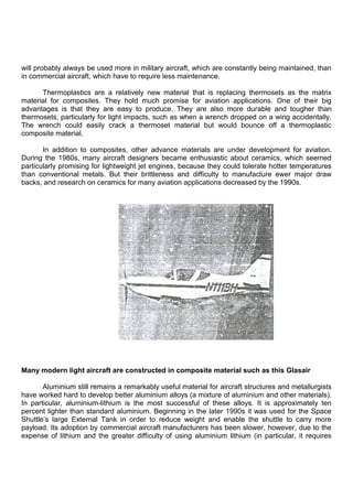 will probably always be used more in military aircraft, which are constantly being maintained, than
in commercial aircraft, which have to require less maintenance.
Thermoplastics are a relatively new material that is replacing thermosets as the matrix
material for composites. They hold much promise for aviation applications. One of their big
advantages is that they are easy to produce. They are also more durable and tougher than
thermosets, particularly for light impacts, such as when a wrench dropped on a wing accidentally.
The wrench could easily crack a thermoset material but would bounce off a thermoplastic
composite material.
In addition to composites, other advance materials are under development for aviation.
During the 1980s, many aircraft designers became enthusiastic about ceramics, which seemed
particularly promising for lightweight jet engines, because they could tolerate hotter temperatures
than conventional metals. But their brittleness and difficulty to manufacture ewer major draw
backs, and research on ceramics for many aviation applications decreased by the 1990s.
Many modern light aircraft are constructed in composite material such as this Glasair
Aluminium still remains a remarkably useful material for aircraft structures and metallurgists
have worked hard to develop better aluminium alloys (a mixture of aluminium and other materials).
In particular, aluminium-lithium is the most successful of these alloys. It is approximately ten
percent lighter than standard aluminium. Beginning in the later 1990s it was used for the Space
Shuttle‟s large External Tank in order to reduce weight and enable the shuttle to carry more
payload. Its adoption by commercial aircraft manufacturers has been slower, however, due to the
expense of lithium and the greater difficulty of using aluminium lithium (in particular, it requires
 