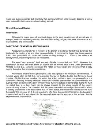 much care during welding). But it is likely that aluminium lithium will eventually become a widely
used material for both commercial and military aircraft.
Aircraft Structural Design
Introduction
Although the major focus of structural design in the early development of aircraft was on
strength, now structural designers also deal with fail – safety, fatigue, corrosion, maintenance and
inspectablility, and producability.
EARLY DEVELOPMENTS IN AERODYNAMICS
Aerodynamics, literally “air in motion,” is the branch of the larger field of fluid dynamics that
deals with the motion of air and other gaseous fluids. It concerns the forces that these gaseous
fluids, and particularly air, exert on bodies moving through it. Without the science of
aerodynamics, modem flight would be impossible.
The word “aerodynamics” itself was not officially documented until 1837. However, the
observation of fluids and their effect on objects can be traced back to the Greek philosopher.
Aristotle in 350 B.C. Aristotle conceived the notion air has weight and observed that a body
moving through a fluid encounters resistance.
Archimedes another Greek philosopher, also has a place in the history of aerodynamics. A
hundred years later, in 250 B.C, her presented his law of floating bodies that formed a basic
principle of lighter-than-air vehicles. He stated that a fluid –either in liquid or a gaseous form – is
continuous, basically restating Aristotle‟s theory of a hundred years earlier. He comprehended that
every point on the surface of a body immersed in a fluid was subject to some force due to the fluid.
He stated that, in a fluid, “each part is always pressed by the whole weight of the column
perpendicularly above it. “He observed that the pressure exerted on an object immersed in a fluid
is directly proportional to its depth in the fluid. In other words, the deeper the objects is in the fluid,
the greater the pressure on it. Deep-sea divers, who have to accustom themselves to changes in
pressure both on the way does into the sea and again on the way up to the surface, directly
experience this phenomenon.
Leonardo da vinci sketched various flow fields over objects in a flowing stream.
 