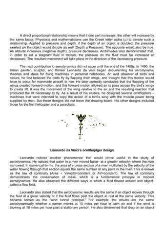 A direct proportional relationship means that it one part increases, the other will increase by
the same factor. Physicists and mathematicians use the Greek letter alpha ( ) to denote such a
relationship. Applied to pressure and depth, if the depth of an object is doubled, the pressure
exerted on the object would double as well (Depth Pressure). The opposite would also be true.
As altitude increases (negative depth), pressure decreases. Archimedes also demonstrated that,
in order to set a stagnant fluid in motion, the pressure on the fluid must be increased or
decreased. The resultant movement will take place in the direction of the decreasing pressure.
The next contribution to aerodynamics did not occur until the end of the 1400s. In 1490, the
Italian painter, sculptor, and thinker Leonardo da vinci began documenting his aerodynamic
theories and ideas for flying machines in personal notebooks. An avid observer of birds and
nature, he first believed the birds fly by flapping their wings, and thought that this motion would
have to occur for manmade aircraft to rise. He later correctly concluded that the flapping of the
wings created forward motion, and this forward motion allowed air to pass across the bird‟s wings
to create lift. It was the movement of the wing relative to the air and the resulting reaction that
produced the lift necessary to fly. As a result of his studies, he designed several ornithopters –
machines that were intended to copy the action of a bird‟s wing with the muscle power being
supplied by man. But these designs did not leave the drawing board. His other designs included
those for the first helicopter and a parachute.
Leonardo da Vinci’s ornithoptger design
Leonardo noticed another phenomenon that would prove useful in the study of
aerodynamics. He noticed that water in a river moved faster- at a greater velocity- where the river
narrowed. In numerical terms, the area of a cross section of a river multiplied by the velocity of the
water flowing through that section equals the same number at any point in the river. This is known
as the law of continuity (Area Velocity=constant or AV=constant). The law of continuity
demonstrates the conservation of mass, which is a fundamental principal in modem
aerodynamics. He also observed the different ways in which a fluid flowed around and object-
called a flow field.
Leonardo also stated that the aerodynamic results are the same if an object moves through
the fluid at a given velocity or if the fluid flows past the object at rest at the same velocity. This
became known as the “wind tunnel principal.” For example, the results are the same
aerodynamically whether a runner moves at 10 miles per hour in calm air and if the wind is
blowing at 10 miles per hour past a stationary person. He also determined that drag on an object
 