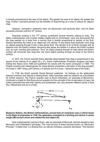 is directly proportional to the area of the object. The greater the area of an object, the greater the
drag. Further, Leonardo pointed out the benefits of streamlining as a way to reduce an object‟s
drag.
However, Leonardo‟s notebooks were not discovered until centuries later, and his ideas
remained unknown until the 19th
century.
Scientists working in the 17th
century contributed several theories relating to drag. The
Italian mathematician and inventor Galileo Galilel built on Archimedes‟ work and discovered that
the drag exerted on a body from a moving fluid is directly proportional to density of the fluid.
Density describes the mass or an object per unit volume. A very dense fluid produces more drag
on objects passing through it than a less dense fluid. The density of air (a fluid) changes with its
distance from the Earth‟s surface, becoming less dense the farther it is above the Earth‟s surface
and, as such, exerting less pressure. Thus, an object passing through air high above the Earth‟s
surface will encounter less drag than the same object passing through air close to the Earth‟s
surface.
In 1673, the French scientist Edme Manotte demonstrated that drag is proportional to the
square of the velocity of an object (D V2
). Dutch mathematician Christiaan Huygens had been
testing this theory since 1669 and published his results with the same conclusion in 1690. The
English scientist and mathematician Sir Isaag Newton presented a derivation of the drag equation
of a body in 1687: Drag SV2
(where is density and S is cross – sectional area of the body.)
In 1738, the Dutch scientist Daniel Bemouli published his findings on the relationship
between pressure and velocity in flowing fluids. Other scientists used his research as a foundation
for further research. The French scientist Jean le Rond d‟Alembert, an associate of Benmouli‟s,
introduced a model for fluid flows and an equation for the principle of the conservation of mass. He
further presented the idea that velocity and acceleration can vary between different points in fluid
flow. (Remember that air is a fluid).
Benjamin Robins, the British mathematician, proved that air resistance was a critical factor
in the flight of projectiles in 1746. His apparatus consisted of a whirling arm device in which
weight (M) turned a drum and rotated the test object (P).
Swis mathematician Leonha.d Euler, also an associate of Bernoulli, derived equations from
Bemouili‟s and d‟Alembert‟s principles. The most famous of these became known us “Bemoulli‟s
Principle.” It states that, in a flowing fluid, as velocity increases, pressure decreases. This became
 