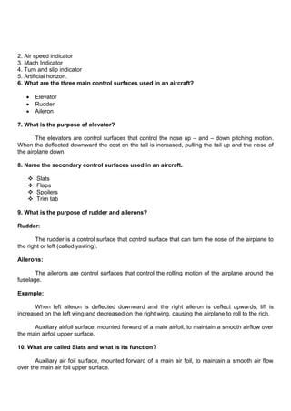2. Air speed indicator
3. Mach Indicator
4. Turn and slip indicator
5. Artificial horizon.
6. What are the three main control surfaces used in an aircraft?
Elevator
Rudder
Aileron
7. What is the purpose of elevator?
The elevators are control surfaces that control the nose up – and – down pitching motion.
When the deflected downward the cost on the tail is increased, pulling the tail up and the nose of
the airplane down.
8. Name the secondary control surfaces used in an aircraft.
 Slats
 Flaps
 Spoilers
 Trim tab
9. What is the purpose of rudder and ailerons?
Rudder:
The rudder is a control surface that control surface that can turn the nose of the airplane to
the right or left (called yawing).
Ailerons:
The ailerons are control surfaces that control the rolling motion of the airplane around the
fuselage.
Example:
When left aileron is deflected downward and the right aileron is deflect upwards, lift is
increased on the left wing and decreased on the right wing, causing the airplane to roll to the rich.
Auxiliary airfoil surface, mounted forward of a main airfoil, to maintain a smooth airflow over
the main airfoil upper surface.
10. What are called Slats and what is its function?
Auxiliary air foil surface, mounted forward of a main air foil, to maintain a smooth air flow
over the main air foil upper surface.
 