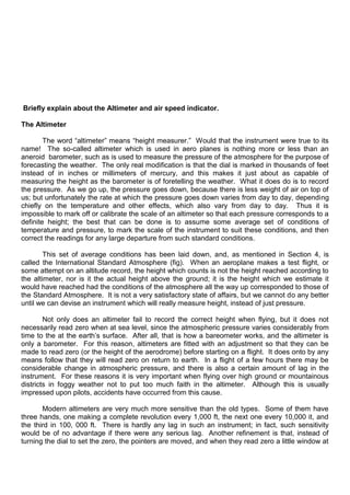Briefly explain about the Altimeter and air speed indicator.
The Altimeter
The word “altimeter” means “height measurer.” Would that the instrument were true to its
name! The so-called altimeter which is used in aero planes is nothing more or less than an
aneroid barometer, such as is used to measure the pressure of the atmosphere for the purpose of
forecasting the weather. The only real modification is that the dial is marked in thousands of feet
instead of in inches or millimeters of mercury, and this makes it just about as capable of
measuring the height as the barometer is of foretelling the weather. What it does do is to record
the pressure. As we go up, the pressure goes down, because there is less weight of air on top of
us; but unfortunately the rate at which the pressure goes down varies from day to day, depending
chiefly on the temperature and other effects, which also vary from day to day. Thus it is
impossible to mark off or calibrate the scale of an altimeter so that each pressure corresponds to a
definite height; the best that can be done is to assume some average set of conditions of
temperature and pressure, to mark the scale of the instrument to suit these conditions, and then
correct the readings for any large departure from such standard conditions.
This set of average conditions has been laid down, and, as mentioned in Section 4, is
called the International Standard Atmosphere (fig). When an aeroplane makes a test flight, or
some attempt on an altitude record, the height which counts is not the height reached according to
the altimeter, nor is it the actual height above the ground; it is the height which we estimate it
would have reached had the conditions of the atmosphere all the way up corresponded to those of
the Standard Atmosphere. It is not a very satisfactory state of affairs, but we cannot do any better
until we can devise an instrument which will really measure height, instead of just pressure.
Not only does an altimeter fail to record the correct height when flying, but it does not
necessarily read zero when at sea level, since the atmospheric pressure varies considerably from
time to the at the earth‟s surface. After all, that is how a bareometer works, and the altimeter is
only a barometer. For this reason, altimeters are fitted with an adjustment so that they can be
made to read zero (or the height of the aerodrome) before starting on a flight. It does onto by any
means follow that they will read zero on return to earth. In a flight of a few hours there may be
considerable change in atmospheric pressure, and there is also a certain amount of lag in the
instrument. For these reasons it is very important when flying over high ground or mountainous
districts in foggy weather not to put too much faith in the altimeter. Although this is usually
impressed upon pilots, accidents have occurred from this cause.
Modern altimeters are very much more sensitive than the old types. Some of them have
three hands, one making a complete revolution every 1,000 ft, the next one every 10,000 it, and
the third in 100, 000 ft. There is hardly any lag in such an instrument; in fact, such sensitivity
would be of no advantage if there were any serious lag. Another refinement is that, instead of
turning the dial to set the zero, the pointers are moved, and when they read zero a little window at
 
