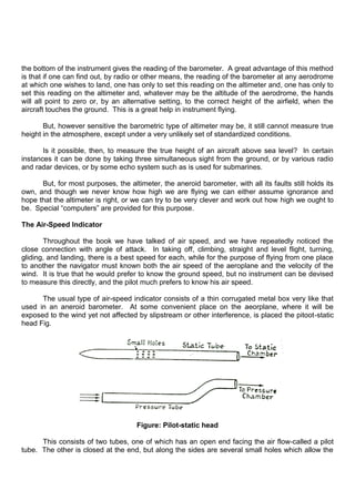 the bottom of the instrument gives the reading of the barometer. A great advantage of this method
is that if one can find out, by radio or other means, the reading of the barometer at any aerodrome
at which one wishes to land, one has only to set this reading on the altimeter and, one has only to
set this reading on the altimeter and, whatever may be the altitude of the aerodrome, the hands
will all point to zero or, by an alternative setting, to the correct height of the airfield, when the
aircraft touches the ground. This is a great help in instrument flying.
But, however sensitive the barometric type of altimeter may be, it still cannot measure true
height in the atmosphere, except under a very unlikely set of standardized conditions.
Is it possible, then, to measure the true height of an aircraft above sea level? In certain
instances it can be done by taking three simultaneous sight from the ground, or by various radio
and radar devices, or by some echo system such as is used for submarines.
But, for most purposes, the altimeter, the aneroid barometer, with all its faults still holds its
own, and though we never know how high we are flying we can either assume ignorance and
hope that the altimeter is right, or we can try to be very clever and work out how high we ought to
be. Special “computers” are provided for this purpose.
The Air-Speed Indicator
Throughout the book we have talked of air speed, and we have repeatedly noticed the
close connection with angle of attack. In taking off, climbing, straight and level flight, turning,
gliding, and landing, there is a best speed for each, while for the purpose of flying from one place
to another the navigator must known both the air speed of the aeroplane and the velocity of the
wind. It is true that he would prefer to know the ground speed, but no instrument can be devised
to measure this directly, and the pilot much prefers to know his air speed.
The usual type of air-speed indicator consists of a thin corrugated metal box very like that
used in an aneroid barometer. At some convenient place on the aeorplane, where it will be
exposed to the wind yet not affected by slipstream or other interference, is placed the pitoot-static
head Fig.
Figure: Pilot-static head
This consists of two tubes, one of which has an open end facing the air flow-called a pilot
tube. The other is closed at the end, but along the sides are several small holes which allow the
 