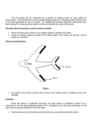 True air speed can be measured by a system of rotating vanes or cups called an
anemometer. This instrument is used at meteorological stations for measuring wind velocity, but it
is not very satisfactory for use on aircraft. For navigational purposes elaborate instruments have
been devised for measuring true speed, but they are outside the scope of this book.
Describe about the primary control surface in detail.
There are three basic control on an airplane ailerons, elevator and rudder
These are hinged surfaces usually at the trailing edge of the wings and tail that can be
rotated up and down.
Ailerons and Elevators:
Figure:
The ailerons are control surfaces that control of the rolling motion of airplane around the
fuselage
Example:
When left aileron is deflected downward the right aileron is deflected upward, lift is
increased on the left wing deflected upward, lift is increased on the left wing decreased on the
right wing causing the airplane to roll to the right.
The elevators are control surfaces that controls nose up and down pitching motion.
Aileron
Elevator
 