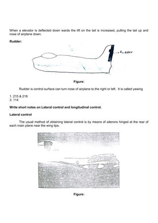 When a elevator is deflected down wards the lift on the tail is increased, pulling the tail up and
nose of airplane down.
Rudder:
Figure:
Rudder is control surface can turn nose of airplane to the right or left. It is called yawing
1. 215 & 218
3. 114
Write short notes on Lateral control and longitudinal control.
Lateral control
The usual method of obtaining lateral control is by means of ailerons hinged at the rear of
each main plane near the wing tips.
Figure:
 