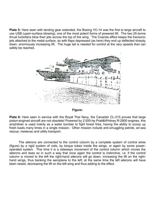 Plate 5: Here seen with landing gear extended, the Boeing YC-14 was the first to large aircraft to
use USB (uperr-surface blowing), one of the most potent forms of powered lift. The two 25-tonne
thrust turbofans blow their jets across the top of the wing. The Coanda effect keeps the transonic
jets attached to the metal surface, so with flaps depressed (as here) they end up deflected sharply
down, enormously increasing lift. The huge tail is needed for control at the very speeds that can
safely be reached.
Figure:
Plate 6: Here seen in service with the Royal Thai Navy, the Canadair CL-215 proves that large
piston-engined aircraft are not obsolete! Powered by 2,500-hp Pratt&Whitney R-2800 engines, this
amphibian is used mainly as a water bomber to fight forest fires, having the ability to scoop up
fresh loads many times in a single mission. Other mission include anti-smuggling patrols, air-sea
rescue, medevac and utility transport.
The ailerons are connected to the control column by a complete system of control wires
(figure) by a rigid system of rods, by torque tubes inside the wings, or again by some power-
operated system. This time it is a sideways movement of the control column which moves the
ailerons and does so in such a way that once again the control is instinctive, i.e. if the control
column is moved to the left the right-hand ailerons will go down, increasing the lift on the right-
hand wings, thus banking the aeroplane to the left; at the same time the left ailerons will have
been raised, decreasing the lift on the left wing and thus adding to the effect.
 