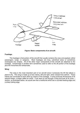 Figure: Basic components of an aircraft
Fuselage:
The fuselage is that portion of the aircraft that usually contains the crew and payload, either
passengers, cargo, or weapons. Most fuselages are long, cylindrical tubes or sometimes
rectangular box shapes. All of the other major components of the aircraft are attached to the
fuselage. Empennage is another term sometimes used to refer to the aft portion of the fuselage
plus the horizontal and vertical tails.
Wing:
The wing is the most important part of an aircraft since it produces the lift that allows a
plane to fly. The wing is made up of two halves, left and right, when viewed from behind. These
halves are connected to each other by means of the fuselage. A wing produces lift because of its
special shape, a shape called an airfoil. If we were to cult through a wing and look at its cross –
section, as illustrated below, we would see that a traditional airfoil has a rounded leading edge and
a sharp trailing edge.
 