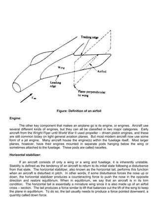 Figure: Definition of an airfoil
Engine:
The other key component that makes an airplane go is its engine, or engines. Aircraft use
several different kinds of engines, but they can all be classified in two major categories. Early
aircraft from the Wright Flyer until World War II used propeller – driven piston engines, and these
are still common today on light general aviation planes. But most modern aircraft now use some
form of a jet engine. Many aircraft house the engine(s) within the fuselage itself. Most larger
planes, however, have their engines mounted in separate pods hanging below the wing or
sometimes attached to the fuselage. These pods are called nacelles.
Horizontal stabilizer:
If an aircraft consists of only a wing or a wing and fuselage, it is inherently unstable.
Stability is defined as the tendency of an aircraft to return to its initial state following a disturbance
from that state. The horizontal stabilizer, also known as the horizontal tail, performs this function
when an aircraft is disturbed in pitch. In other words, if some disturbance forces the nose up or
down, the horizontal stabilizer produces a counteracting force to push the nose in the opposite
direction and restore equilibrium. When in equilibrium, we say that an aircraft is in its trim
condition. The horizontal tail is essentially a miniature wing since it is also made up of an airfoil
cross – section. The tail produces a force similar to lift that balances out the lift of the wing to keep
the plane in equilibrium. To do so, the tail usually needs to produce a force pointed downward, a
quantity called down force.
 