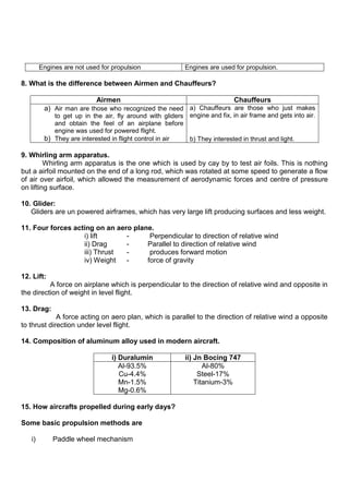 Engines are not used for propulsion Engines are used for propulsion.
8. What is the difference between Airmen and Chauffeurs?
Airmen Chauffeurs
a) Air man are those who recognized the need
to get up in the air, fly around with gliders
and obtain the feel of an airplane before
engine was used for powered flight.
b) They are interested in flight control in air
a) Chauffeurs are those who just makes
engine and fix, in air frame and gets into air.
b) They interested in thrust and light.
9. Whirling arm apparatus.
Whirling arm apparatus is the one which is used by cay by to test air foils. This is nothing
but a airfoil mounted on the end of a long rod, which was rotated at some speed to generate a flow
of air over airfoil, which allowed the measurement of aerodynamic forces and centre of pressure
on lifting surface.
10. Glider:
Gliders are un powered airframes, which has very large lift producing surfaces and less weight.
11. Four forces acting on an aero plane.
i) lift - Perpendicular to direction of relative wind
ii) Drag - Parallel to direction of relative wind
iii) Thrust - produces forward motion
iv) Weight - force of gravity
12. Lift:
A force on airplane which is perpendicular to the direction of relative wind and opposite in
the direction of weight in level flight.
13. Drag:
A force acting on aero plan, which is parallel to the direction of relative wind a opposite
to thrust direction under level flight.
14. Composition of aluminum alloy used in modern aircraft.
i) Duralumin ii) Jn Bocing 747
Al-93.5%
Cu-4.4%
Mn-1.5%
Mg-0.6%
Al-80%
Steel-17%
Titanium-3%
15. How aircrafts propelled during early days?
Some basic propulsion methods are
i) Paddle wheel mechanism
 