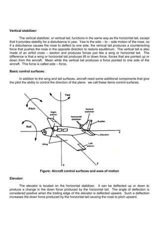 Vertical stabilizer:
The vertical stabilizer, or vertical tail, functions in the same way as the horizontal tail, except
that it provides stability for a disturbance in yaw. Yaw is the side – to – side motion of the nose, so
if a disturbance causes the nose to deflect to one side, the vertical tail produces a counteracting
force that pushes the nose in the opposite direction to restore equilibrium. The vertical tail is also
made of an airfoil cross – section and produces forces just like a wing or horizontal tail. The
difference is that a wing or horizontal tail produces lift or down force, forces that are pointed up or
down from the aircraft. Mean while the vertical tail produces a force pointed to one side of the
aircraft. This force is called side – force.
Basic control surfaces:
In addition to the wing and tail surfaces, aircraft need some additional components that give
the pilot the ability to control the direction of the plane. we call these items control surfaces.
Figure: Aircraft control surfaces and axes of motion
Elevator:
The elevator is located on the horizontal stabilizer. It can be deflected up or down to
produce a change in the down force produced by the horizontal tail. The angle of deflection is
considered positive when the trailing edge of the elevator is deflected upward. Such a deflection
increases the down force produced by the horizontal tail causing the nose to pitch upward.
 
