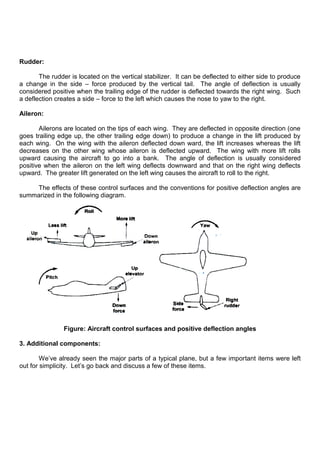 Rudder:
The rudder is located on the vertical stabilizer. It can be deflected to either side to produce
a change in the side – force produced by the vertical tail. The angle of deflection is usually
considered positive when the trailing edge of the rudder is deflected towards the right wing. Such
a deflection creates a side – force to the left which causes the nose to yaw to the right.
Aileron:
Ailerons are located on the tips of each wing. They are deflected in opposite direction (one
goes trailing edge up, the other trailing edge down) to produce a change in the lift produced by
each wing. On the wing with the aileron deflected down ward, the lift increases whereas the lift
decreases on the other wing whose aileron is deflected upward. The wing with more lift rolls
upward causing the aircraft to go into a bank. The angle of deflection is usually considered
positive when the aileron on the left wing deflects downward and that on the right wing deflects
upward. The greater lift generated on the left wing causes the aircraft to roll to the right.
The effects of these control surfaces and the conventions for positive deflection angles are
summarized in the following diagram.
Figure: Aircraft control surfaces and positive deflection angles
3. Additional components:
We‟ve already seen the major parts of a typical plane, but a few important items were left
out for simplicity. Let‟s go back and discuss a few of these items.
 