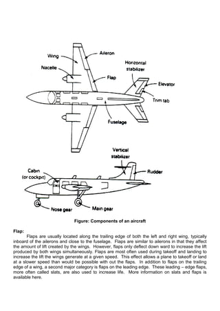 Figure: Components of an aircraft
Flap:
Flaps are usually located along the trailing edge of both the left and right wing, typically
inboard of the ailerons and close to the fuselage. Flaps are similar to ailerons in that they affect
the amount of lift created by the wings. However, flaps only deflect down ward to increase the lift
produced by both wings simultaneously. Flaps are most often used during takeoff and landing to
increase the lift the wings generate at a given speed. This effect allows a plane to takeoff or land
at a slower speed than would be possible with out the flaps. In addition to flaps on the trailing
edge of a wing, a second major category is flaps on the leading edge. These leading – edge flaps,
more often called slats, are also used to increase life. More information on slats and flaps is
available here.
 