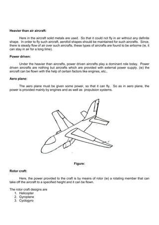 Heavier than air aircraft:
Here in the aircraft solid metals are used. So that it could not fly in air without any definite
shape. In order to fly such aircraft, aerofoil shapes should be maintained for such aircrafts. Since,
there is steady flow of air over such aircrafts, these types of aircrafts are found to be airborne (ie, it
can stay in air for a long time).
Power driven:
Under the heavier than aircrafts, power driven aircrafts play a dominant role today. Power
driven aircrafts are nothing but aircrafts which are provided with external power supply. (ie) the
aircraft can be flown with the help of certain factors like engines, etc.,
Aero plane:
The aero plane must be given some power, so that it can fly. So as in aero plane, the
power is provided mainly by engines and as well as propulsion systems.
Figure:
Rotor craft:
Here, the power provided to the craft is by means of rotor (ie) a rotating member that can
take off the aircraft to a specified height and it can be flown.
The rotor craft designs are
1. Helicopter
2. Gyroplane
3. Cyclogyro
 