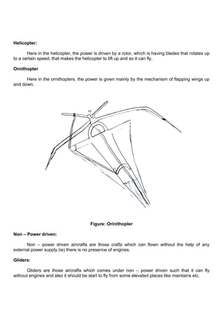Helicopter:
Here in the helicopter, the power is driven by a rotor, which is having blades that rotates up
to a certain speed, that makes the helicopter to lift up and so it can fly.
Ornithopter
Here in the ornithopters, the power is given mainly by the mechanism of flapping wings up
and down.
Figure: Orinithopler
Non – Power driven:
Non – power driven aircrafts are those crafts which can flown without the help of any
external power supply (ie) there is no presence of engines.
Gliders:
Gliders are those aircrafts which comes under non – power driven such that it can fly
without engines and also it should be start to fly from some elevated places like maintains etc.
 