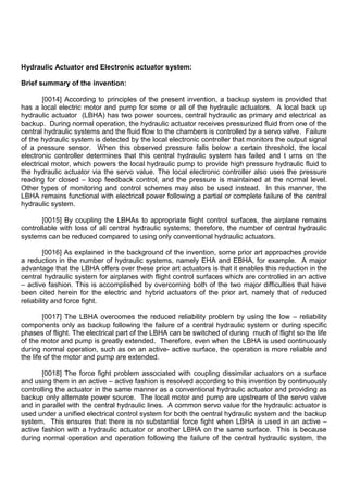 Hydraulic Actuator and Electronic actuator system:
Brief summary of the invention:
[0014] According to principles of the present invention, a backup system is provided that
has a local electric motor and pump for some or all of the hydraulic actuators. A local back up
hydraulic actuator (LBHA) has two power sources, central hydraulic as primary and electrical as
backup. During normal operation, the hydraulic actuator receives pressurized fluid from one of the
central hydraulic systems and the fluid flow to the chambers is controlled by a servo valve. Failure
of the hydraulic system is detected by the local electronic controller that monitors the output signal
of a pressure sensor. When this observed pressure falls below a certain threshold, the local
electronic controller determines that this central hydraulic system has failed and t urns on the
electrical motor, which powers the local hydraulic pump to provide high pressure hydraulic fluid to
the hydraulic actuator via the servo value. The local electronic controller also uses the pressure
reading for closed – loop feedback control, and the pressure is maintained at the normal level.
Other types of monitoring and control schemes may also be used instead. In this manner, the
LBHA remains functional with electrical power following a partial or complete failure of the central
hydraulic system.
[0015] By coupling the LBHAs to appropriate flight control surfaces, the airplane remains
controllable with loss of all central hydraulic systems; therefore, the number of central hydraulic
systems can be reduced compared to using only conventional hydraulic actuators.
[0016] As explained in the background of the invention, some prior art approaches provide
a reduction in the number of hydraulic systems, namely EHA and EBHA, for example. A major
advantage that the LBHA offers over these prior art actuators is that it enables this reduction in the
central hydraulic system for airplanes with flight control surfaces which are controlled in an active
– active fashion. This is accomplished by overcoming both of the two major difficulties that have
been cited herein for the electric and hybrid actuators of the prior art, namely that of reduced
reliability and force fight.
[0017] The LBHA overcomes the reduced reliability problem by using the low – reliability
components only as backup following the failure of a central hydraulic system or during specific
phases of flight. The electrical part of the LBHA can be switched of during much of flight so the life
of the motor and pump is greatly extended. Therefore, even when the LBHA is used continuously
during normal operation, such as on an active- active surface, the operation is more reliable and
the life of the motor and pump are extended.
[0018] The force fight problem associated with coupling dissimilar actuators on a surface
and using them in an active – active fashion is resolved according to this invention by continuously
controlling the actuator in the same manner as a conventional hydraulic actuator and providing as
backup only alternate power source. The local motor and pump are upstream of the servo valve
and in parallel with the central hydraulic lines. A common servo value for the hydraulic actuator is
used under a unified electrical control system for both the central hydraulic system and the backup
system. This ensures that there is no substantial force fight when LBHA is used in an active –
active fashion with a hydraulic actuator or another LBHA on the same surface. This is because
during normal operation and operation following the failure of the central hydraulic system, the
 
