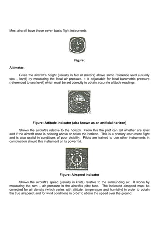 Most aircraft have these seven basic flight instruments:
Figure:
Altimeter:
Gives the aircraft‟s height (usually in feet or meters) above some reference level (usually
sea – level) by measuring the local air pressure. It is adjustable for local barometric pressure
(referenced to sea level) which must be set correctly to obtain accurate altitude readings.
Figure: Attitude indicator (also known as an artificial horizon)
Shows the aircraft‟s relative to the horizon. From this the pilot can tell whether are level
and if the aircraft nose is pointing above or below the horizon. This is a primary instrument flight
and is also useful in conditions of poor visibility. Pilots are trained to use other instruments in
combination should this instrument or its power fail.
Figure: Airspeed indicator
Shows the aircraft‟s speed (usually in knots) relative to the surrounding air. It works by
measuring the ram – air pressure in the aircraft‟s pitot tube. The indicated airspeed must be
corrected for air density (which varies with altitude, temperature and humidity) in order to obtain
the true airspeed, and for wind conditions in order to obtain the speed over the ground.
 
