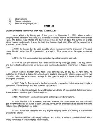 ii) Steam engine
iii) Flapper using type
iv) Reciprocating engine, etc.
PART - B
DEVELOPMENTS IN PROPULSION AND MATERIALS:-
Human effort to fly literally got off the ground on November 21, 1783, when a balloon
carrying Pilatre de Rozier and Marquis d‟ Arlandes ascended into the air and drifted 5 miles across
Paris. The balloon was inflated and buoyed up by hot air from an open fire burning in a large
wicker basket underneath. It was the first time humans had been lifted off the ground for a
sustained period of time.
In 1799, Sir George Cay by used a paddle wheel mechanism for the propulsion of his aero
plane. He also stated that lift is generated by a region of low pressure on the upper surface of
using.
In 1810, the first successful airship, propelled by a steam engine was built.
In 1849, he built and tested a full – size airplane of trip lane type called “The Boy carrier”
and the vertical and horizontal fail surfaces are made and propulsive mechanism is flapper wing
type.
William Samuel Hendon (1812-1888) was contemporary of cay by. In April 1843, he
published in England a design for a fixed using airplane powered by steam engine driving two
propelled called the aerial steam carriage. In this type the engine is inside a closed fuselage,
driving two propellers.
In 1857, Felix Du Temple made the first successful powered model airplane in monoplane
type swept. Forward wings and was powered by lock work.
In 1874, In Temple achieved the world first powered take off by a piloted, full size airplane;
it was powered by some type of hot air engined.
In 1884 Alexander F. Mozhaiski designed a steam powered monoplane,
In 1893, lilienthal build a powered machine; however, the prime mover was carbonic acid
gas motor that twisted six states at each using tip, obviously an ornithoptes type ideal to mimic the
natural mode of propulsion for birds.
In 1897, Hawk was designed with 4hp engine weighing about 40lt, driving a 5-ft diameter
propeller by pitcher.
In 1905 samuel Pierpont Langley designed and builded a series of powered aircraft which
finally culminated in two attempted piloted flights.
 
