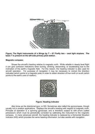 Figure: The flight instruments of a Slings by T – 67 Firefly two – seat light airplane. The
basic T is present on the left side primary pilot station.
Magnetic compass:
Shows the aircraft‟s heading relative to magnetic north. While reliable in steady level flight
it can give confusion indications when turning, climbing, descending, or accelerating due to the
inclination of the earth‟s magnetic field. For this reason, the heading indicator is also used for
aircraft operation. For purposes of navigation it may be necessary to correct the direction
indicated (which points to a magnetic pole) in order to obtain direction of true north or south (which
points to the earth‟s axis of rotation).
Figure: Heading indicator
Also know as the directional gyro, or DG. Sometimes also called the gyrocompass, though
usually not in aviation applications. Displays the aircraft‟s heading with respect to magnetic north.
Principle of operation is a spinning gyroscope, and is therefore subject to drift errors (called
precession) which must be periodically corrected by calibrating the instrument to the magnetic
compass. In many advanced aircraft, the heading indicator is replaced by a Horizontal Situation
Indicator (HIS) which provides the same heading information, but also assists with navigation.
 