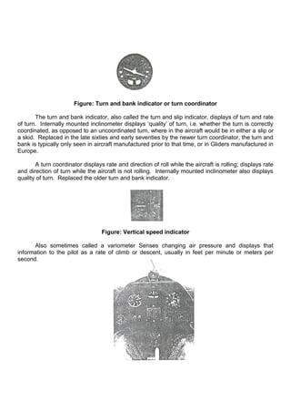 Figure: Turn and bank indicator or turn coordinator
The turn and bank indicator, also called the turn and slip indicator, displays of turn and rate
of turn. Internally mounted inclinometer displays „quality‟ of turn, i.e. whether the turn is correctly
coordinated, as opposed to an uncoordinated turn, where in the aircraft would be in either a slip or
a skid. Replaced in the late sixties and early seventies by the newer turn coordinator, the turn and
bank is typically only seen in aircraft manufactured prior to that time, or in Gliders manufactured in
Europe.
A turn coordinator displays rate and direction of roll while the aircraft is rolling; displays rate
and direction of turn while the aircraft is not rolling. Internally mounted inclinometer also displays
quality of turn. Replaced the older turn and bank indicator.
Figure: Vertical speed indicator
Also sometimes called a variometer Senses changing air pressure and displays that
information to the pilot as a rate of climb or descent, usually in feet per minute or meters per
second.
 