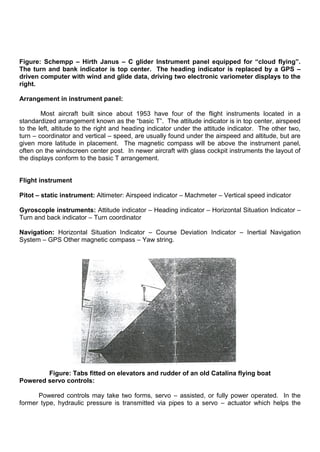 Figure: Schempp – Hirth Janus – C glider Instrument panel equipped for “cloud flying”.
The turn and bank indicator is top center. The heading indicator is replaced by a GPS –
driven computer with wind and glide data, driving two electronic variometer displays to the
right.
Arrangement in instrument panel:
Most aircraft built since about 1953 have four of the flight instruments located in a
standardized arrangement known as the “basic T”. The attitude indicator is in top center, airspeed
to the left, altitude to the right and heading indicator under the attitude indicator. The other two,
turn – coordinator and vertical – speed, are usually found under the airspeed and altitude, but are
given more latitude in placement. The magnetic compass will be above the instrument panel,
often on the windscreen center post. In newer aircraft with glass cockpit instruments the layout of
the displays conform to the basic T arrangement.
Flight instrument
Pitot – static instrument: Altimeter: Airspeed indicator – Machmeter – Vertical speed indicator
Gyroscople instruments: Attitude indicator – Heading indicator – Horizontal Situation Indicator –
Turn and back indicator – Turn coordinator
Navigation: Horizontal Situation Indicator – Course Deviation Indicator – Inertial Navigation
System – GPS Other magnetic compass – Yaw string.
Figure: Tabs fitted on elevators and rudder of an old Catalina flying boat
Powered servo controls:
Powered controls may take two forms, servo – assisted, or fully power operated. In the
former type, hydraulic pressure is transmitted via pipes to a servo – actuator which helps the
 