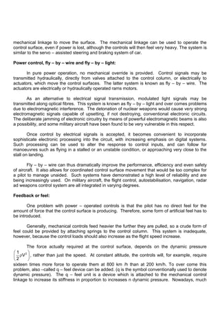mechanical linkage to move the surface. The mechanical linkage can be used to operate the
control surface, even if power is lost, although the controls will then feel very heavy. The system is
similar to the servo – assisted steering and braking system of car.
Power control, fly – by – wire and fly – by – light:
In pure power operation, no mechanical override is provided. Control signals may be
transmitted hydraulically, directly from valves attached to the control column, or electrically to
actuators, which move the control surfaces. The latter system is known as fly – by – wire. The
actuators are electrically or hydraulically operated rams motors.
As an alternative to electrical signal transmission, modulated light signals may be
transmitted along optical fibres. This system is known as fly – by – light and over comes problems
due to electromagnetic interference. The detonation of nuclear weapons would cause very strong
electromagnetic signals capable of upsetting, if not destroying, conventional electronic circuits.
The deliberate jamming of electronic circuitry by means of powerful electromagnetic beams is also
a possibility, and some military aircraft have been found to be very vulnerable in this respect.
Once control by electrical signals is accepted, it becomes convenient to incorporate
sophisticate electronic processing into the circuit, with increasing emphasis on digital systems.
Such processing can be used to alter the response to control inputs, and can follow for
manoeuvres such as flying in a stalled or an unstable condition, or approaching very close to the
stall on landing.
Fly – by – wire can thus dramatically improve the performance, efficiency and even safety
of aircraft. It also allows for coordinated control surface movement that would be too complex for
a pilot to manage unaided. Such systems have demonstrated a high level of reliability and are
being increasingly used. On military aircraft, the flight control, autostabilisation, navigation, radar
ad weapons control system are all integrated in varying degrees.
Feedback or feel:
One problem with power – operated controls is that the pilot has no direct feel for the
amount of force that the control surface is producing. Therefore, some form of artificial feel has to
be introduced.
Generally, mechanical controls feed heavier the further they are pulled, so a crude form of
feel could be provided by attaching springs to the control column. This system is inadequate,
however, because the control loads should also increase as the flight speed increase.
The force actually required at the control surface, depends on the dynamic pressure
2
1
V
2
, rather than just the speed. At constant altitude, the controls will, for example, require
sixteen times more force to operate them at 800 km /h than at 200 km/h. To over come this
problem, also –called q – feel device can be added. (q is the symbol conventionally used to denote
dynamic pressure). The q – feel unit is a device which is attached to the mechanical control
linkage to increase its stiffness in proportion to increases n dynamic pressure. Nowadays, much
 