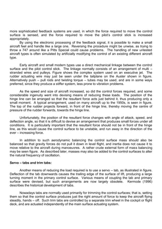 more sophisticated feedback systems are used, in which the force required to move the control
surface is sensed, and the force required to move the pilot‟s control stick is increased
appropriately.
By using the electronic processing of the feedback signal, it is possible to make a small
aircraft feel and handle like a large one. Reversing the procedure might be unwise, as trying to
throw a 747 around like a Pitts Special could cause problems. The handling of new untested
aircraft types is often simulated by artificially modifying the control of an existing different aircraft
type.
Early aircraft and small modern types use a direct mechanical linkage between the control
surface and the pilot control stick. The linkage normally consists of an arrangement of multi –
stranded wires and pulleys. Figure shows the complex system used on an executive jet. The
rudder actuating wire may just be seen under the tailplane on the Auster shown in figure.
Alternatively push – pull rods and twisting torque – tubes may be used, and are in some ways
preferred, since they produce a stiffer system, less prone to vibration problems.
As the speed and size of aircraft increased, so did the control forces required, and some
considerable ingenuity went into devising means of reducing these loads. The position of the
hinge line can be arranged so that the resultant force acts just behind it, thus producing only a
small moment. A typical arrangement, used on many aircraft up to the 1950s, is seen in figure.
The top of the rudder projects forward, in front of the hinge line, thereby moving the centre of
pressure of the rudder forwards, towards the hinge line.
Unfortunately, the position of the resultant force changes with angle of attack, speed, and
deflection angle, so that it is difficult to devise an arrangement that produces small forces under all
conditions. It is particularly important that the resultant force should not be in front of the hinge
line, as this would cause the control surface to be unstable, and run away in the direction of the
ever – increasing force.
In addition to such aerodynamic balancing the control surface mass should also be
balanced so that gravity forces do not pull it down in level flight, and inertia does not cause it to
move relative to the aircraft during manoeuvres. A rather crude external form of mass balancing
may be seen figure. As described later, masses may also be added to the control surfaces to alter
the natural frequency of oscillation.
Servo – tabs and trim tabs:
Another means of reducing the load required is to use a servo – tab, as illustrated in figure.
Deflection of the tab downwards causes the trailing edge of the surface of lift, producing a large
turning moment in the primary control surface. Various means of coupling the tab and primary
surface were devised, but such arrangements are now largely obsolete. Kermode (1996)
describes the historical development of tabs.
Nowadays tabs are normally used primarily for trimming the control surfaces; that is, setting
them so that the control surface produces just the right amount of force to keep the aircraft flying
steadily, hands – off. Such trim tabs are controlled by a separate trim wheel in the cockpit or flight
deck, and are actuated independently of the main surface actuating system.
 