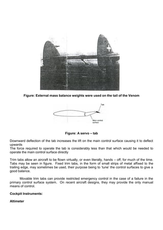 Figure: External mass balance weights were used on the tail of the Venom
Figure: A servo – tab
Downward deflection of the tab increases the lift on the main control surface causing it to deflect
upwards
The force required to operate the tab is considerably less than that which would be needed to
operate the main control surface directly
Trim tabs allow an aircraft to be flown virtually, or even literally, hands – off, for much of the time.
Tabs may be seen in figure. Fixed trim tabs, in the form of small strips of metal affixed to the
trailing edge, may sometimes be used, their purpose being to „tune‟ the control surfaces to give a
good balance.
Movable trim tabs can provide restricted emergency control in the case of a failure in the
primary control surface system. On recent aircraft designs, they may provide the only manual
means of control.
Cockpit Instruments:
Altimeter
 