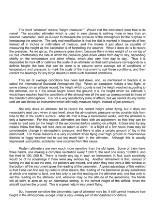 The word “altimeter” means “height measurer.” Would that the instrument were true to its
name! The so-called altimeter which is used in aero planes is nothing more or less than an
aneroid barometer, such as is used to measure the pressure of the atmosphere for the purpose of
forecasting the weather. The only real modification is that the dial is marked in thousands of feet
instead of in inches or millimeters of mercury, and this makes it just about as capable of
measuring the height as the barometer is of foretelling the weather. What it does do is to record
the pressure. As we go up, the pressure goes down, because there is less weight of air on top of
us; but unfortunately the rate at which the pressure goes down varies from day to day, depending
chiefly on the temperature and other effects, which also vary from day to day. Thus it is
impossible to mark off or calibrate the scale of an altimeter so that each pressure corresponds to a
definite height; the best that can be done is to assume some average set of conditions of
temperature and pressure, to mark the scale of the instrument to suit these conditions, and then
correct the readings for any large departure from such standard conditions.
This set of average conditions has been laid down, and, as mentioned in Section 4, is
called the International Standard Atmosphere (fig). When an aeroplane makes a test flight, or
some attempt on an altitude record, the height which counts is not the height reached according to
the altimeter, nor is it the actual height above the ground; it is the height which we estimate it
would have reached had the conditions of the atmosphere all the way up corresponded to those of
the Standard Atmosphere. It is not a very satisfactory state of affairs, but we cannot do any better
until we can devise an instrument which will really measure height, instead of just pressure.
Not only does an altimeter fail to record the correct height when flying, but it does not
necessarily read zero when at sea level, since the atmospheric pressure varies considerably from
time to the at the earth‟s surface. After all, that is how a bareometer works, and the altimeter is
only a barometer. For this reason, altimeters are fitted with an adjustment so that they can be
made to read zero (or the height of the aerodrome) before starting on a flight. It does onto by any
means follow that they will read zero on return to earth. In a flight of a few hours there may be
considerable change in atmospheric pressure, and there is also a certain amount of lag in the
instrument. For these reasons it is very important when flying over high ground or mountainous
districts in foggy weather not to put too much faith in the altimeter. Although this is usually
impressed upon pilots, accidents have occurred from this cause.
Modern altimeters are very much more sensitive than the old types. Some of them have
three hands, one making a complete revolution every 1,000 ft, the next one every 10,000 it, and
the third in 100, 000 ft. There is hardly any lag in such an instrument; in fact, such sensitivity
would be of no advantage if there were any serious lag. Another refinement is that, instead of
turning the dial to set the zero, the pointers are moved, and when they read zero a little window at
the bottom of the instrument gives the reading of the barometer. A great advantage of this method
is that if one can find out, by radio or other means, the reading of the barometer at any aerodrome
at which one wishes to land, one has only to set this reading on the altimeter and, one has only to
set this reading on the altimeter and, whatever may be the altitude of the aerodrome, the hands
will all point to zero or, by an alternative setting, to the correct height of the airfield, when the
aircraft touches the ground. This is a great help in instrument flying.
But, however sensitive the barometric type of altimeter may be, it still cannot measure true
height in the atmosphere, except under a very unlikely set of standardized conditions.
 