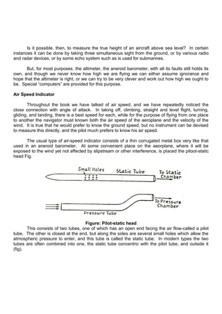 Is it possible, then, to measure the true height of an aircraft above sea level? In certain
instances it can be done by taking three simultaneous sight from the ground, or by various radio
and radar devices, or by some echo system such as is used for submarines.
But, for most purposes, the altimeter, the aneroid barometer, with all its faults still holds its
own, and though we never know how high we are flying we can either assume ignorance and
hope that the altimeter is right, or we can try to be very clever and work out how high we ought to
be. Special “computers” are provided for this purpose.
Air Speed Indicator
Throughout the book we have talked of air speed, and we have repeatedly noticed the
close connection with angle of attack. In taking off, climbing, straight and level flight, turning,
gliding, and landing, there is a best speed for each, while for the purpose of flying from one place
to another the navigator must known both the air speed of the aeroplane and the velocity of the
wind. It is true that he would prefer to know the ground speed, but no instrument can be devised
to measure this directly, and the pilot much prefers to know his air speed.
The usual type of air-speed indicator consists of a thin corrugated metal box very like that
used in an aneroid barometer. At some convenient place on the aeorplane, where it will be
exposed to the wind yet not affected by slipstream or other interference, is placed the pitoot-static
head Fig.
Figure: Pilot-static head
This consists of two tubes, one of which has an open end facing the air flow-called a pilot
tube. The other is closed at the end, but along the sides are several small holes which allow the
atmospheric pressure to enter, and this tube is called the static tube. In modern types the two
tubes are often combined into one, the static tube concentric with the pitot tube, and outside it
(fig).
 