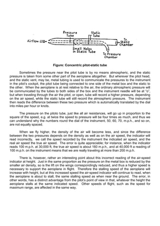 Figure: Concentric pitot-static tube
Sometimes the pressure near the pitot tube is by no means atmospheric, and the static
pressure is taken from some other part of the aeroplane altogether. But wherever the pitot head,
and the static vent, may be, metal tubing is used to communicate the pressures to the instrument
in the pilot‟s cockpit, the pitot tube being connected to one side of the metal box and the static to
the other. When the aeroplane is at rest relative to the air, the ordinary atmospheric pressure will
be communicated by the tubes to both sides of the box and the instrument needle will be at “o”,
but when traveling through the air the pitot, or open, tube will record a higher pressure, depending
on the air speed, while the static tube will still record the atmospheric pressure. The instrument
then reads the difference between these two pressure which is automatically translated by the dial
into miles per hour or knots.
The pressure on the pitoto tube, just like all air resistances, will go up in proportion to the
square of the speed, e.g. at twice the speed to pressure will be four times as much, and thus we
can understand why the numbers round the dial of the instrument, 50, 60, 70, m.p.h., and so on,
are not equally spaced.
When we fly higher, the density of the air will become less, and since the difference
between the two pressures depends on the density as well as on the air speed, the indicator will
read incorrectly, we call the speed recorded by the instrument the indicated air speed, and the
real air speed the true air speed. The error is quite appreciable; for instance, when the indicator
reads 100 m.p.h. at 30,000 ft, the true air speed is about 160 m.p.h., and at 40,000 ft a reading of
100 m.p.h. on the instrument means that we are really traveling at more than 200 m.p.h.
There is, however, rather an interesting point about this incorrect reading of the air-speed
indicator at height. Just in the same proportion as the pressure on the metal box is reduced by the
smaller air density, so is the lift on the wings correspondingly reduced, and thus a higher speed is
necessary to support the aeroplane in flight. Therefore the stalling speed of the aeroplane will
increase with height, but at this increased speed the air-speed indicator will continue to read, when
the aeroplane is about to stall, the same stalling speed as when near the ground. The error, in
other words, has a distinct advantage from the pilot‟s point of view in that, whatever the height the
aeroplane stalls at the same indicated speed. Other speeds of flight, such as the speed for
maximum range, are affected in the same way.
 