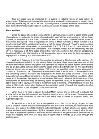 True air speed can be measured by a system of rotating vanes or cups called an
anemometer. This instrument is used at meteorological stations for measuring wind velocity, but it
is not very satisfactory for use on aircraft. For navigational purposes elaborate instruments have
been devised for measuring true speed, but they are outside the scope of this book.
Mach Numbers
Since the speed of sound is so important it is sometimes convenient to speak of the speed
of aeroplanes in relation to the speed of sound and to say that they are traveling at half, or three-
quarters, or nine-tenths of the speed of sound, or even at the speed of sound itself or at two or
three times that speed. This is expressed in terms of Mach numbers, a Mach number of 0.5
simply meaning that the aeoplane is traveling at half the speed of sound. Thus the Mach numbers
in the examples given above would be, respectively, 0.5, 0.75, 0.9, 1, 2 and 3. Here, at least, is a
highbrow term which anyone can understand. It is so simple, in fact, that the reader may well ask
why it is necessary at all-if the speed of sound is 760 m.p.h., we know that when an aeroplane is
traveling at 380 m.p.h. it is traveling at half the speed of sound; why wrap the thing in mystery by
saying that it is traveling at a Mach number of 0.5?
Well, as it happens, it ins‟t-in this case-just an attempt to blind people with science. An
observant reader-especially if he has already fallen into some of our traps-may have noticed that
we have been rather careful throughout this argument not to give the actual speeds of rifle bullets
and so on, but just to compare them with the speed of sound-and that when we first said that the
speed of sound, was as near as matters, 760 m.p.h., we specified under normal atmospheric
conditions. That is the clue. The rate at which sound travels in air depends on the temperature is
the controlling factors); the lower the temperature the lower the speed of sound. Thus at the
temperature of ground level conditions of the International Standard Atmosphere (conditions which
rarely apply in practice) the speed of sound is about 760 m.p.h.; while at the temperature of the
stratosphere an aeroplane may be traveling below the speed of sound, at the speed of sound, or
above the speed of sound, according to the temperature at the time. What matters is not that it is
going at 700 m.p.h. but at what fraction of the particular speed of sound it is traveling-in other
words what matters is, not its speed, but its Mach number.
When there is no need to specify the actual Mach number and we only wish to indicate that
a body, or the air flow, is traveling at less than the speed of sound, at the speed of sound or above
it, it is usual and convenient to use the Latin words and to speak of subsonic, sonic, and
supersonic speeds.
As we shall soon se, it isn‟t just at the speed of sound that curious things happen, but over
quite a range of speeds which include that speed, and it is useful, therefore, to introduce the word
transonic. Our subject then falls into there quite distinct parts, i.e. flight at subsonic speeds which
is what we have so far considered, flight at transonic speeds which ahs problems all of its own,
and flight at supersonic speeds in which we are in a new world altogether and all the rules are so
much the opposite from what we have already learnt that it reminds us of Alice Through the
Looking-glass.
 