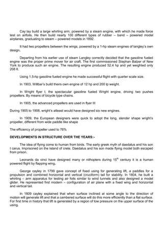 Cay lay build a large whirling arm, powered by a steam engine, with which he made force
test on airfoils. He then build nearly 100 different types of rubber – band – powered model
airplanes, graduating to steam – powered models in 1892.
It had two propellers between the wings, powered by a 1-hp steam engines of langley‟s own
design.
Departing from his earlier use of steam Langley correctly decided that the gasoline fueled
engine was the proper prime mover for air craft. The first commissioned Stephan Balzer of New
York to produce such an engine. The resulting engine produced 52.4 hp and yet weighted only
208 lt.
Using 1.5-hp gasoline fueled engine he made successful flight with quarter scale size.
In 1903, Willbar‟s build theirs own engine of 12 hp and 200 lp weight.
In Wright flyer I, the spectacular gasoline fueled Wright engine, driving two pushes
propellers. By means of bicycle type chains.
In 1905, the advanced propellers are used in flyer III
During 1905 to 1908, wright‟s atleast would have designed six new engines.
In 1909, the European designers were quick to adopt the long, slender shape wright‟s
propeller, different from wide paddle like shape
The efficiency of propeller used to 76%
DEVELOPMENTS IN STRUCTURE OVER THE YEARS:-
The idea of flying come to human from birds. The early greek myth of daedalus and his son
I carus. Imprisoned on the Island of crete. Daedalus and his son made flying model both escaped
from prison.
Leonards da vinci have designed many or nithopters during 15th
century it is a human
powered flight by flapping wing.
George cayley in 1799 gave concept of fixed using for generating lift, a paddles for a
propulsion and combined horizontal and vertical (cruciform) tail for stability. In 1804, he built a
whirling – arm apparatus for testing air foils similar to wind tunnels and also designed a model
glider. He represented first modern – configuration of air plane with a fixed wing and horizontal
and vertical tail.
In 1809 cayley explained that when surface inclined at some angle to the direction of
motion will generate lift and that a cambered surface will do this more efficiently than a flat surface.
For first time in history that lift is generated by a region of low pressure on the upper surface of the
using.
 