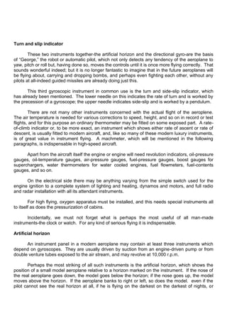 Turn and slip indicator
These two instruments together-the artificial horizon and the directional gyro-are the basis
of “George,” the robot or automatic pilot, which not only detects any tendency of the aeroplane to
yaw, pitch or roll but, having done so, moves the controls until it is once more flying correctly. That
sounds wonderful indeed; but it is no longer fantastic to imagine that in the future aeroplanes will
be flying about, carrying and dropping bombs, and perhaps even fighting each other, without any
pilots at all-indeed guided missiles are already doing just this.
This third gyroscopic instrument in common use is the turn and side-slip indicator, which
has already been mentioned. The lower needle on this indicates the rate of turn and is worked by
the precession of a gyroscope; the upper needle indicates side-slip and is worked by a pendulum.
There are not many other instruments concerned with the actual flight of the aeroplene.
The air temperature is needed for various corrections to speed, height, and so on in record or test
flights, and for this purpose an ordinary thermometer may be fitted on some exposed part. A rate-
of-climb indicator or, to be more exact, an instrument which shows either rate of ascent or rate of
descent, is usually fitted to modern aircraft, and, like so many of these modern luxury instruments,
is of great value in instrument flying. A machmeter, which will be mentioned in the following
paragraphs, is indispensable in high-speed aircraft.
Apart from the aircraft itself the engine or engine will need revolution indicators, oil-pressure
gauges, oil-temperature gauges, air-pressure gauges, fuel-pressure gauges, boost gauges for
superchargers, water thermometers for water cooled engines, fuel flowmeters, fuel-contents
gauges, and so on.
On the electrical side there may be anything varying from the simple switch used for the
engine ignition to a complete system of lighting and heating, dynamos and motors, and full radio
and radar installation with all its attendant instruments.
For high flying, oxygen apparatus must be installed, and this needs special instruments all
to itself as does the pressurization of cabins.
Incidentally, we must not forget what is perhaps the most useful of all man-made
instruments-the clock or watch. For any kind of serious flying it is indispensable.
Artificial horizon
An instrument panel in a modern aeroplane may contain at least three instruments which
depend on gyroscopes. They are usually driven by suction from an engine-driven pump or from
double venture tubes exposed to the air stream, and may revolve at 10,000 r.p.m.
Perhaps the most striking of all such instruments is the artificial horizon, which shows the
position of a small model aeroplane relative to a horizon marked on the instrument. If the nose of
the real aeroplane goes down, the model goes below the horizon; if the nose goes up, the model
moves above the horizon. If the aeroplane banks to right or left, so does the model. even if the
pilot cannot see the real horizon at all, if he is flying on the darkest on the darkest of nights, or
 