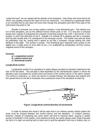 “under the hood”, he can always tell the attitude of his aeroplane. Only those who have tried to fly
“blind” can possibly conceive the value of such an instrument. It is worked by a gyroscope which
is so mounted that its axis does not move even though the aeroplane (and with it the case of the
instrument) may pitch or roll.
Simpler in principle, but no less useful in practice, is the directional gyro. This detects any
turn of the aeroplane, just as the artificial horizon shows pitch or roll. It is very like a compass
except that, instead of possessing the property of pointing towards the north, it will remain in any
position in which the pilot likes to set it. Actually it is marked off in degrees just like a compass,
and the pilot usually sets it to correspond to the compass course. The reader may well ask what
its justification may be, seeing that it seems to act like a compass, though lacking the chief
attribute of the latter. The answer is simple. The directional gyro responds more quickly to the
slights turn, it settle down at once after at turn, it is unaffected by acceleration and the various
magnetic errors of the compass.
Controls:
a) Longitudinal control
b) Lateral control and
c) Directional control
Longitudinal control
Longitudinal control of an aeroplane is nearly always provided by elevators attached to the
rear of the tail plane. The principle is best illustrated by the old-fashioned system in which the
elevators were connected by control wires and levers to the control column in the pilot‟s cockpit.
The control is instinctive, i.e. when the column is pushed forward, the elevators are lowered and
the upward force on the tail is increased, thus causing the nose of the aeroplane to drop Fig.
Figure: Longitudinal control-direction of movements
In order to achieve this result it will be seen that in an ordinary simple control system the
wires must be crossed between the control column and the elevators. In modern practice,
however, instead of employing two wires which will tend to become slack, causing a certain
amount of backlash in the system, more positive controls are nearly always used; these may take
the form of a rigid rod serving both to push and to pull the elevators from top or bottom only, or
 