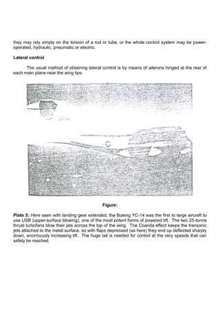 they may rely simply on the torsion of a rod or tube, or the whole control system may be power-
operated, hydraulic, pneumatic or electric.
Lateral control
The usual method of obtaining lateral control is by means of ailerons hinged at the rear of
each main plane near the wing tips.
Figure:
Plate 5: Here seen with landing gear extended, the Boeing YC-14 was the first to large aircraft to
use USB (upper-surface blowing), one of the most potent forms of powered lift. The two 25-tonne
thrust turbofans blow their jets across the top of the wing. The Coanda effect keeps the transonic
jets attached to the metal surface, so with flaps depressed (as here) they end up deflected sharply
down, enormously increasing lift. The huge tail is needed for control at the very speeds that can
safely be reached.
 