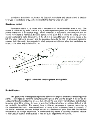 Sometimes the control column has no sideways movement, and lateral control is effected
by a type of handlebars, or by a wheel similar to the steering wheel on a car.
Directional control
Directional control is by rudder, which has very much the same effect as on a ship. The
rudder is connected by wires or rods or by a power-operated system to a rudder bar or rudder
pedals on the floor of the cockpit (Fig.) . In this instance it is not wise to stress the point that the
control movement is instinctive, because some people claim that it works the wrong way and
should be altered to make it instinctive. If the left foot is pushed forward, the rudder moves to the
left (the wires not being crossed) and the aeorplane turns to the left. It all sounds instinctive
enough, but it is exactly the opposite to what happens on a bicycle when the handlebars are
moved in the same way as the rudder bar.
Figure: Directional control-general arrangement
Rocket Engines
The gas turbine and reciprocating internal combustion engines are both air-breathing power
plants. They ingest air from the surrounding atmosphere and use the oxygen in the air as the
oxidizer for the chemical burning process that extracts the heat energy from the fuel. Only the fuel
is carried aboard the vehicle. A rocket is a device that burns fuel and an oxidizer, both of which
are carried by the vehicle. The forward thrust is obtained by applying a rearward momentum to
the products of combustion, the mass of which is clearly limited by the weight-carrying capacity of
the vehicle. Therefore, to obtain as large a thrust as possible with a given mass flow, the rearward
velocity must be as large as possible. A rocket is the only means of obtaining thrust in a vacuum
or near vacuum such as exists outside or neat the outer edge of the atmosphere.
 