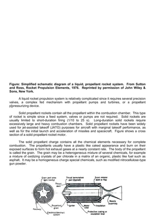 Figure: Simplified schematic diagram of a liquid, propellant rocket system. From Sutton
and Ross, Rocket Propulsion Elements, 1976. Reprinted by permission of John Wiley &
Sons, New York.
A liquid rocket propulsion system is relatively complicated since it requires several precision
valves, a complex fed mechanism with propellant pumps and turbines, or a propellant
p[pressurizing device.
Solid propellant rockets contain all the propellant within the combustion chamber. This type
of rocket is simple since a feed system, valves or pumps are not required. Solid rockets are
usually limited to short-duration firing (1/10 to 25 s). Long-duration solid rockets require
excessively large and heavy combustion chambers. Solid propellant rockets have been widely
used for jet-assisted takeoff (JATO) purposes for aircraft with marginal takeoff performance, as
well as for the initial launch and acceleration of missiles and spacecraft. Figure shows a cross
section of a solid propellant rocket motor.
The solid propellant charge contains all the chemical elements necessary for complete
combustion. The propellants usually have a plastic like caked appearance and burn on their
exposed surfaces to form hot exhaust gases at a nearly constant rate. The body of the propellant
is called the grain. The grain may be a heterogeneous mixture of several chemicals, for example
a mixture of oxidizing crystals of per chlorate in a matrix of an organic, plastic like fuel such as
asphalt. It may be a homogeneous charge special chemicals, such as modified nitrocellulose-type
gun powder.
 