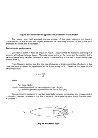 Figure: Sectional view of typical solid propellant rocket motor.
The shape, size, and exposed burning surface of the grain influence the burning
characteristics of the rocket and largely determine the operating pressure in the combustion
chamber, the thrust, and the duration.
Rocket motor performance
Consider a rocket in flight as shown in Figure. Assume that the rocket is operating in a
vacuum without gravitational forces. The only forces acting on the rocket are the reaction to the
exhaust gases being expelled through the rocket nozzle and the nozzle exit pressure acting over
the exit area, Se.
From Newton‟s second law, the time rate of change of linear momentum of a body, in this
case the exhaust gases, is proportional to the force acting on it. Therefore, the force on the
exhaust gases is
1 e
dm
F V
dt
where
F1 = force, N (lb)
dm/dt = mass flow rate of the exhaust gases, kg/s (slugs/s)
Ve = exhaust gas velocity relative to the rocket, m/s (ft/s)
Since a rocket is designed to maintain essentially constant temperature and pressure in the
combustion chamber or reservoir, the flow is similar to the supersonic wind tunnel flow discussed
in Chapter 7.
Figure: Rocket in flight.
 